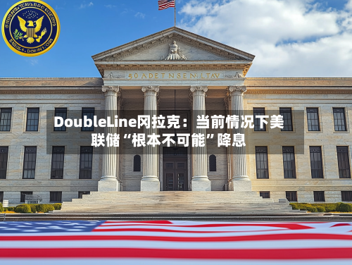 DoubleLine冈拉克：当前情况下美联储“根本不可能”降息-第2张图片