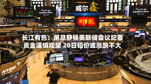 长江有色：屏息静候美联储会议纪要资金谨慎观望 20日铅价或涨跌不大