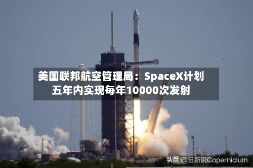 美国联邦航空管理局：SpaceX计划五年内实现每年10000次发射