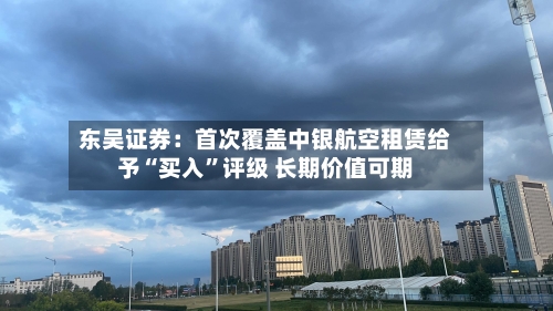 东吴证券：首次覆盖中银航空租赁给予“买入”评级 长期价值可期-第2张图片