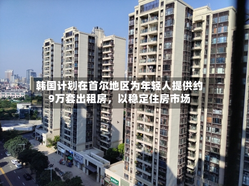 韩国计划在首尔地区为年轻人提供约9万套出租房	，以稳定住房市场-第2张图片