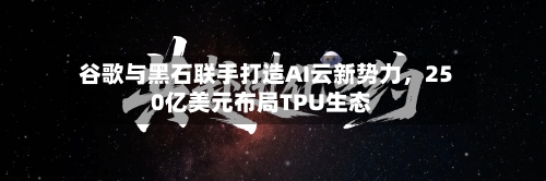 谷歌与黑石联手打造AI云新势力，250亿美元布局TPU生态