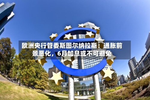 欧洲央行管委斯图尔纳拉斯：通胀前景恶化	，6月加息或不可避免-第3张图片