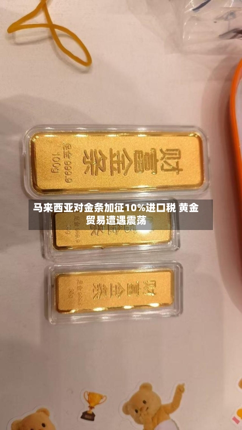 马来西亚对金条加征10%进口税 黄金贸易遭遇震荡-第3张图片