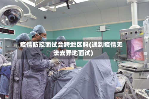 疫情防控面试会跨地区吗(遇到疫情无法去异地面试)