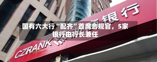 国有六大行“配齐”首席合规官	，5家银行由行长兼任-第2张图片
