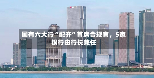 国有六大行“配齐”首席合规官，5家银行由行长兼任-第3张图片