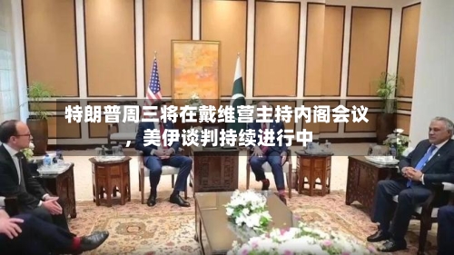 特朗普周三将在戴维营主持内阁会议，美伊谈判持续进行中-第2张图片