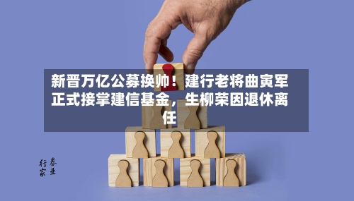 新晋万亿公募换帅！建行老将曲寅军正式接掌建信基金，生柳荣因退休离任-第3张图片
