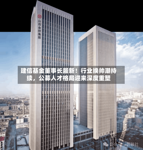 建信基金董事长履新！行业换帅潮持续，公募人才格局迎来深度重塑-第3张图片